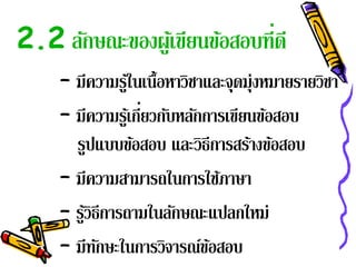 2.2 ลักษณะของผูเ้ ขียนข้อสอบที่ดี
     – มีความรูใ้ นเนื้อหาวิชาและจุดมุ่งหมายรายวิชา
     – มีความรูเ้ กียวกับหลักการเขียนข้อสอบ
                    ่
       รูปแบบข้อสอบ และวิธีการสร้างข้อสอบ
     – มีความสามารถในการใช้ภาษา
     – รูวิธีการถามในลักษณะแปลกใหม่
         ้
     – มีทกษะในการวิจารณ์ขอสอบ
            ั                  ้
 