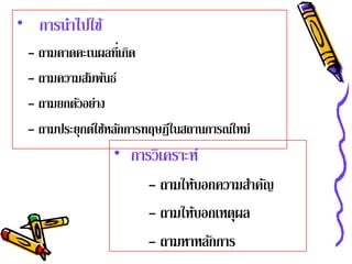 • การนําไปใช้
 - ถามคาดคะเนผลที่เกิด
 - ถามความสัมพันธ์
 - ถามยกตวอยาง
          ั ่
 - ถามประยุกต์ใช้หลักการทฤษฎีในสถานการณ์ใหม่
                 • การวิเคราะห์
                        - ถามให้บอกความสําคัญ
                        - ถามให้บอกเหตุผล
                        - ถามหาหลักการ
 