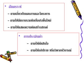 • สังเคราะห์
          ่
  - ถามเกียวกับแผนงานและโครงการ
  - ถามให้จดราบรวมข้อเท็จจริงขึ้นใหม่
            ั
  - ถามให้แสดงความคิดสร้างสรรค์
          • การประเมินค่า
                 - ถามให้ตดสินใจ
                          ั
                 - ถามให้อภิปราย หรือวิพากษ์วิจารณ์
 