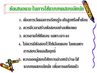 ขอเสนอแนะในการใชแบบทดสอบอตนย
 ้              ้        ั ั
   1. ต้องการวัดผลการเรียนรูระดับสูงหรือซําซ้อน
                              ้           ้
   2. ควรมีเวลาสร้างข้อสอบอย่างเพียงพอ
   3. ควรถามให้ชดเจน เฉพาะเจาะจง
                   ั
   4. ไม่ควรมีขอสอบไว้ให้เลือกตอบ โดยเฉพาะ
               ้
       การสอบวัดผลสัมฤทธิ์
   5. ควรบอกผูสอบให้ทราบล่างหน้าว่าจะใช้
                 ้
                           ่
       แบบทดสอบอัตนัย เพือการเตรียมตัว
 