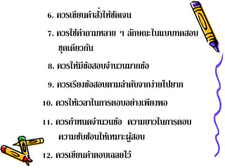 ่ ั
 6. ควรเขียนคําสังให้ชดเจน
 7. ควรใช้คาถามหลาย ๆ ลักษณะในแบบทดสอบ
           ํ
    ชดเดยวกน
     ุ ี ั
 8. ควรให้มีขอสอบจํานวนมากข้อ
             ้
 9. ควรเรียงข้อสอบตามลําดับจากง่ายไปยาก
10. ควรให้เวลาในการตอบอย่างเพียงพอ
11. ควรกําหนดจํานวนข้อ ความยาวในการตอบ
     ความซับซ้อนให้เหมาะผูสอบ
                          ้
12. ควรเขียนคําตอบเฉลยไว้
 