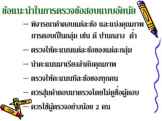 ข้อแนะนําในการตรวจข้อสอบแบบอัตนัย
     – พิจารณาคําตอบแต่ละข้อ และแบ่งคุณภาพ
                                          ่
       การตอบเป็ นกลุ่ม เช่น ดี ปานกลาง ตํา
     – ตรวจให้คะแนนแต่ละข้อของแต่ละกลุ่ม
     – นาคะแนนมาเรยงลาดบคณภาพ
        ํ           ี ํ ั ุ
     – ตรวจให้คะแนนทีละข้อของทุกคน
                                    ู่ ้
     – ควรสุ่มคําตอบมาตรวจโดยไม่ดชือผูตอบ
     – ควรใช้ผูตรวจอย่างน้อย 2 คน
               ้
 