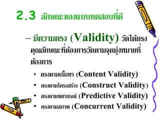 2.3 ลักษณะของแบบทดสอบที่ดี
  – มีความตรง (Validity) วัดได้ตรง
   คุณลักษณะที่ตองการวัดตามจุดมุ่งหมายที่
                ้
   ต้องการ
    •   ตรงตามเนื้อหา (Content Validity)
    • ตรงตามโครงสราง (Construct Validity)
                  ้
    • ตรงตามพยากรณ์ (Predictive Validity)
    • ตรงตามสภาพ (Concurrent Validity)
 