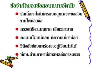 ขอจากดของขอสอบแบบอตนย
 ้ ํ ั    ้       ั ั
  วัดเนื้อหาได้ไม่ครอบคลุมเพราะข้อสอบ
  ถามได้นอยข้อ
            ้
  ตรวจให้คะแนนยาก เสียเวลามาก
  คะแนนไม่แน่นอน มีความเท่ียงนอย   ้
  วินจฉัยข้อบกพร่องของผูเ้ รียนไม่ได้
      ิ
  ทักษะด้านภาษามีอทธิพลต่อการตรวจ
                      ิ
 