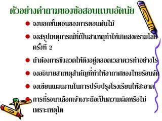 ตัวอย่างคําถามของข้อสอบแบบอัตนัย
    จงบอกขันตอนของการตอนต้นไม้
               ้
    จงสรุปเหตุการณ์ท่ีเป็ นสาเหตุทาให้เกิดสงครามโลก
                                    ํ
     ครังที่ 2
        ้
    ถ้าต้องการขึงลวดให้ตึงอยู่ตลอดเวลาควรทําอย่างไร
    จงอธิบายสาเหตุสาคัญที่ทาให้อากาศของไทยร้อนจัด
                     ํ         ํ
    จงเขียนแผนงานในการปรับปรุงโรงเรียนให้สะอาด
    การที่รจนาเลือกเจ้าเงาะถือเป็ นความผิดหรือไม่
     เพราะเหตุใด
 