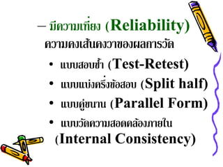 – มีความเท่ียง (Reliability)
 ความคงเส้นคงวาของผลการวัด
  • แบบสอบซา (Test-Retest)
           ้ํ
              ่
  • แบบแบ่งครึงข้อสอบ (Split half)
  • แบบคู่ขนาน (Parallel Form)
  • แบบวัดความสอดคล้องภายใน
   (Internal Consistency)
 