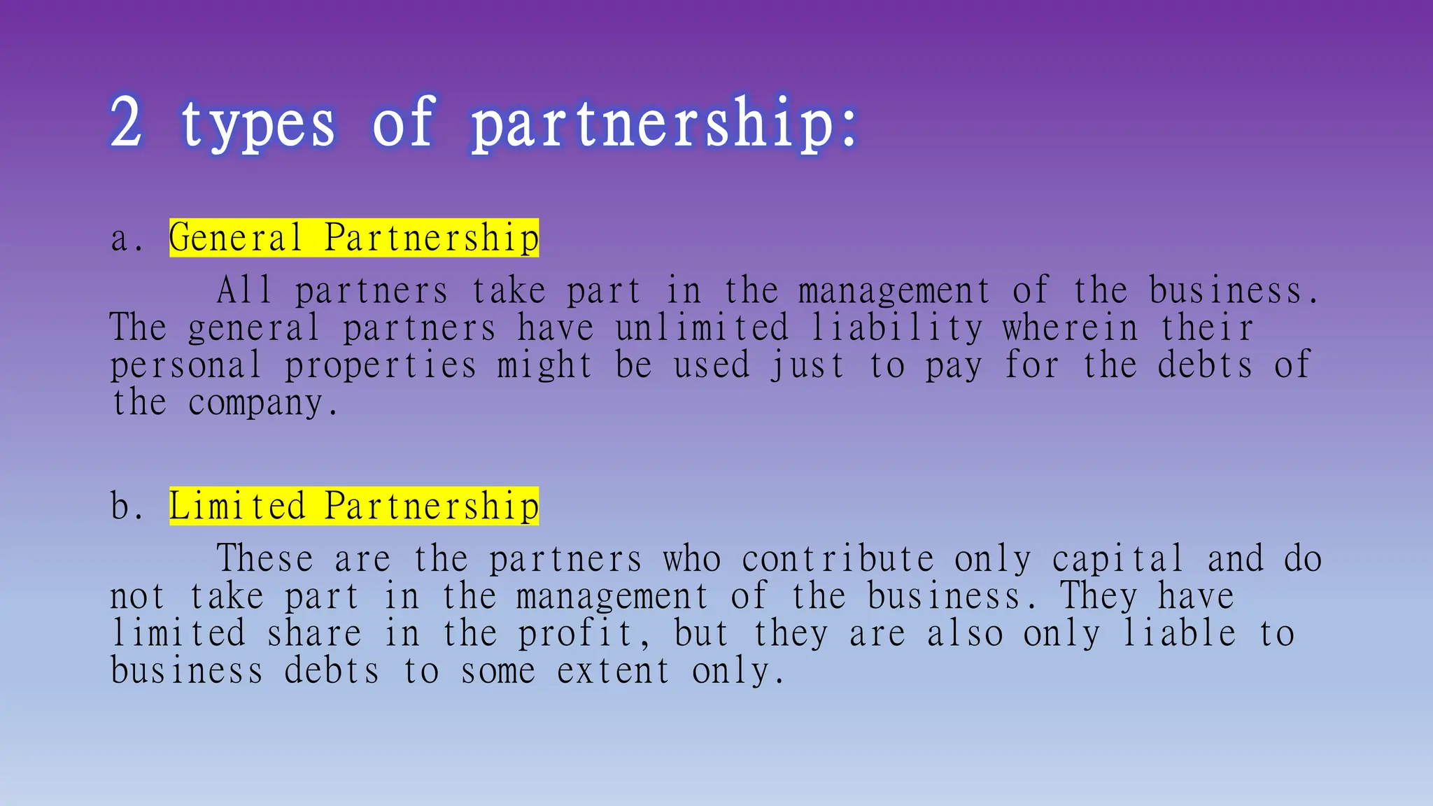 2 types of partnership:
a. General Partnership
All partners take part in the management of the business.
The general partners have unlimited liability wherein their
personal properties might be used just to pay for the debts of
the company.
b. Limited Partnership
These are the partners who contribute only capital and do
not take part in the management of the business. They have
limited share in the profit, but they are also only liable to
business debts to some extent only.
 