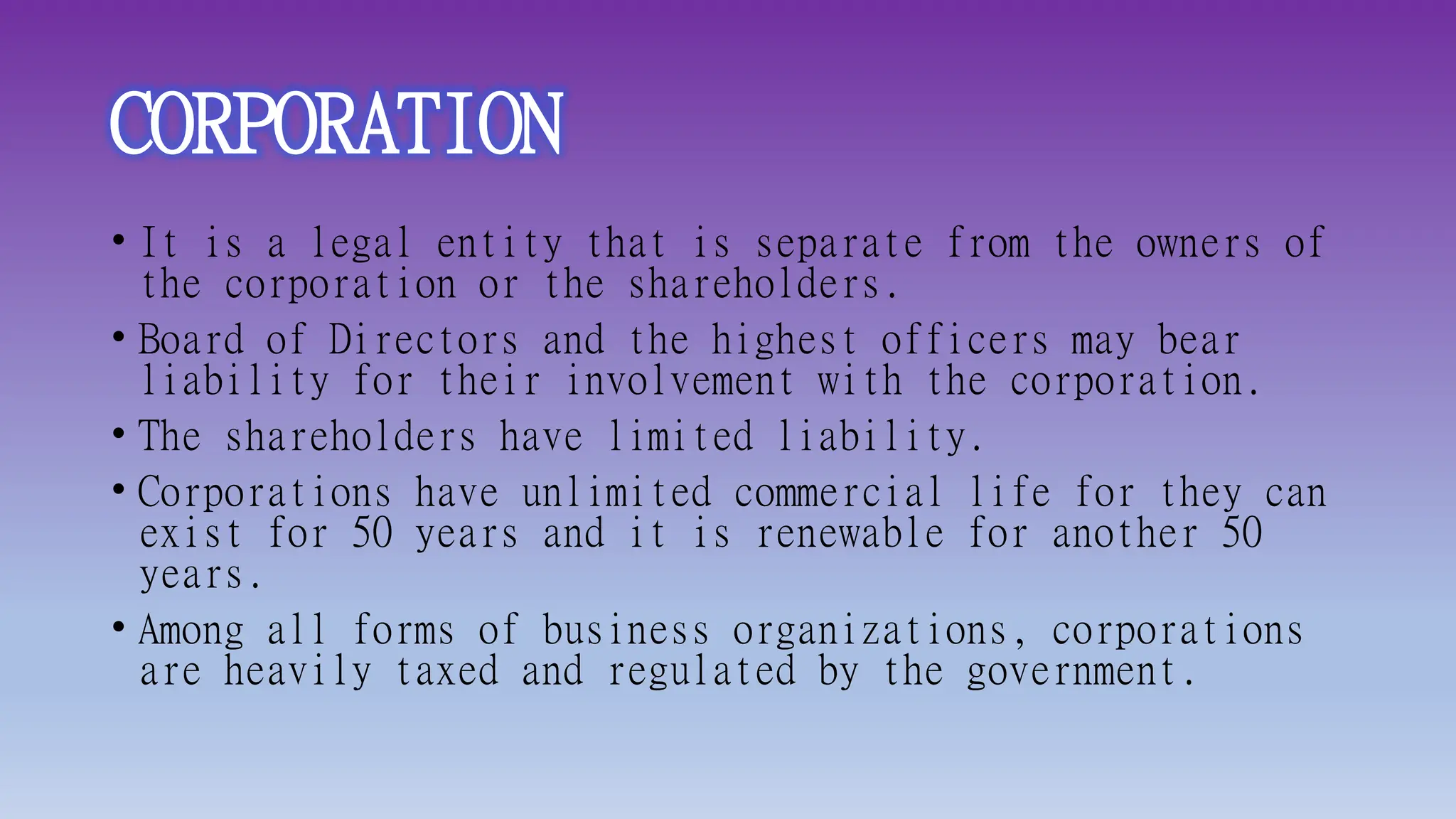 CORPORATION
• It is a legal entity that is separate from the owners of
the corporation or the shareholders.
• Board of Directors and the highest officers may bear
liability for their involvement with the corporation.
• The shareholders have limited liability.
• Corporations have unlimited commercial life for they can
exist for 50 years and it is renewable for another 50
years.
• Among all forms of business organizations, corporations
are heavily taxed and regulated by the government.
 