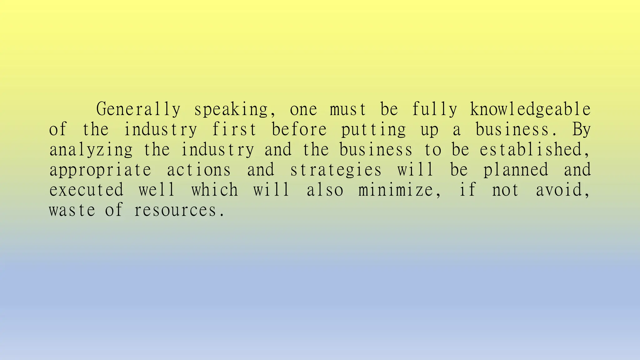 Generally speaking, one must be fully knowledgeable
of the industry first before putting up a business. By
analyzing the industry and the business to be established,
appropriate actions and strategies will be planned and
executed well which will also minimize, if not avoid,
waste of resources.
 