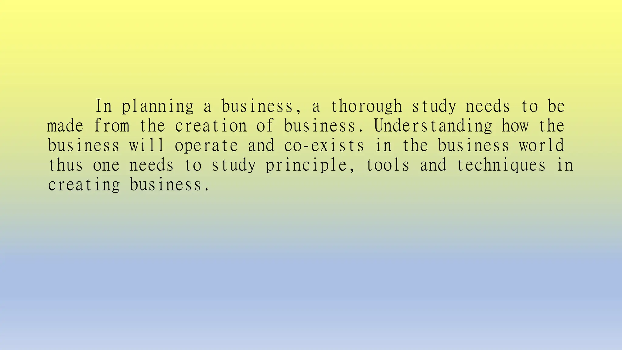 In planning a business, a thorough study needs to be
made from the creation of business. Understanding how the
business will operate and co-exists in the business world
thus one needs to study principle, tools and techniques in
creating business.
 