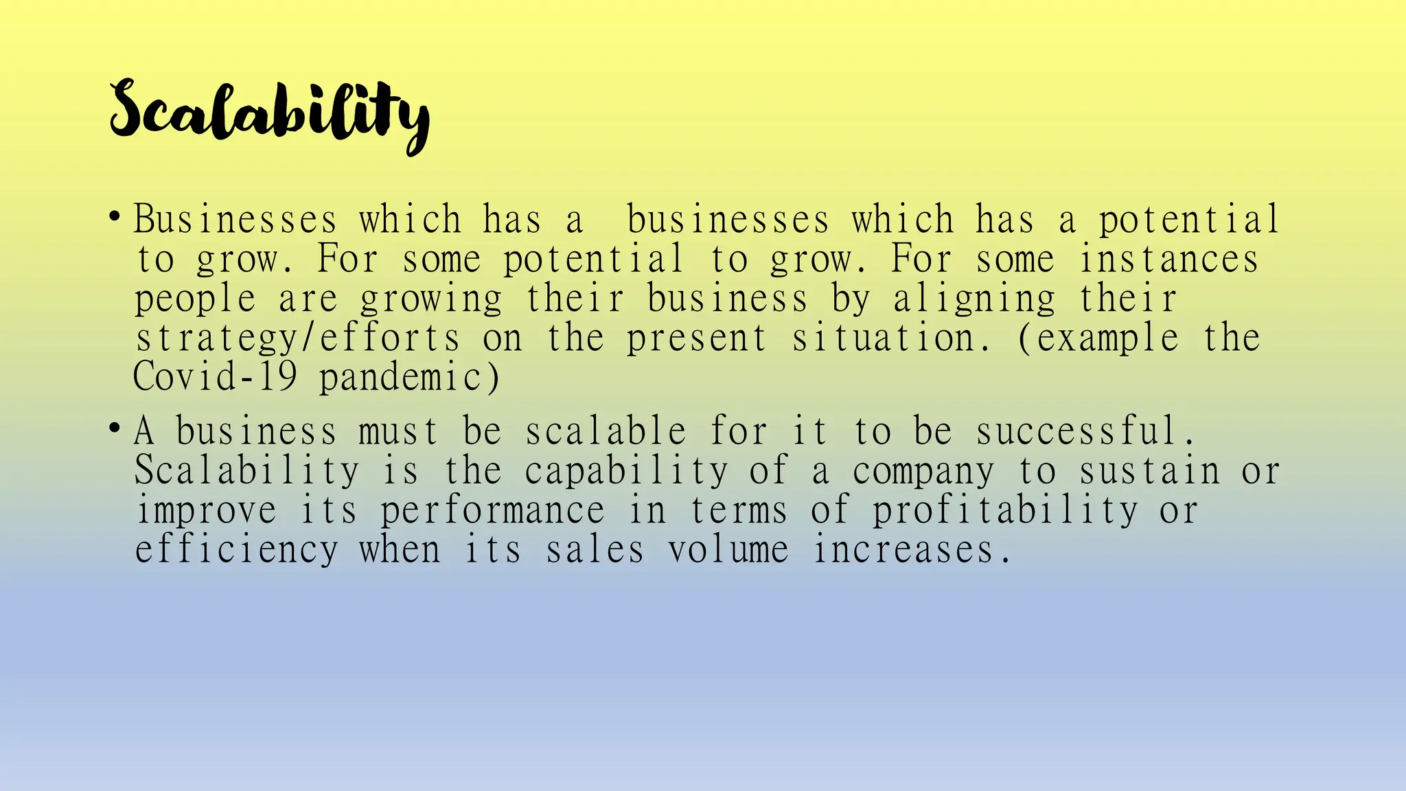 Scalability
• Businesses which has a businesses which has a potential
to grow. For some potential to grow. For some instances
people are growing their business by aligning their
strategy/efforts on the present situation. (example the
Covid-19 pandemic)
• A business must be scalable for it to be successful.
Scalability is the capability of a company to sustain or
improve its performance in terms of profitability or
efficiency when its sales volume increases.
 