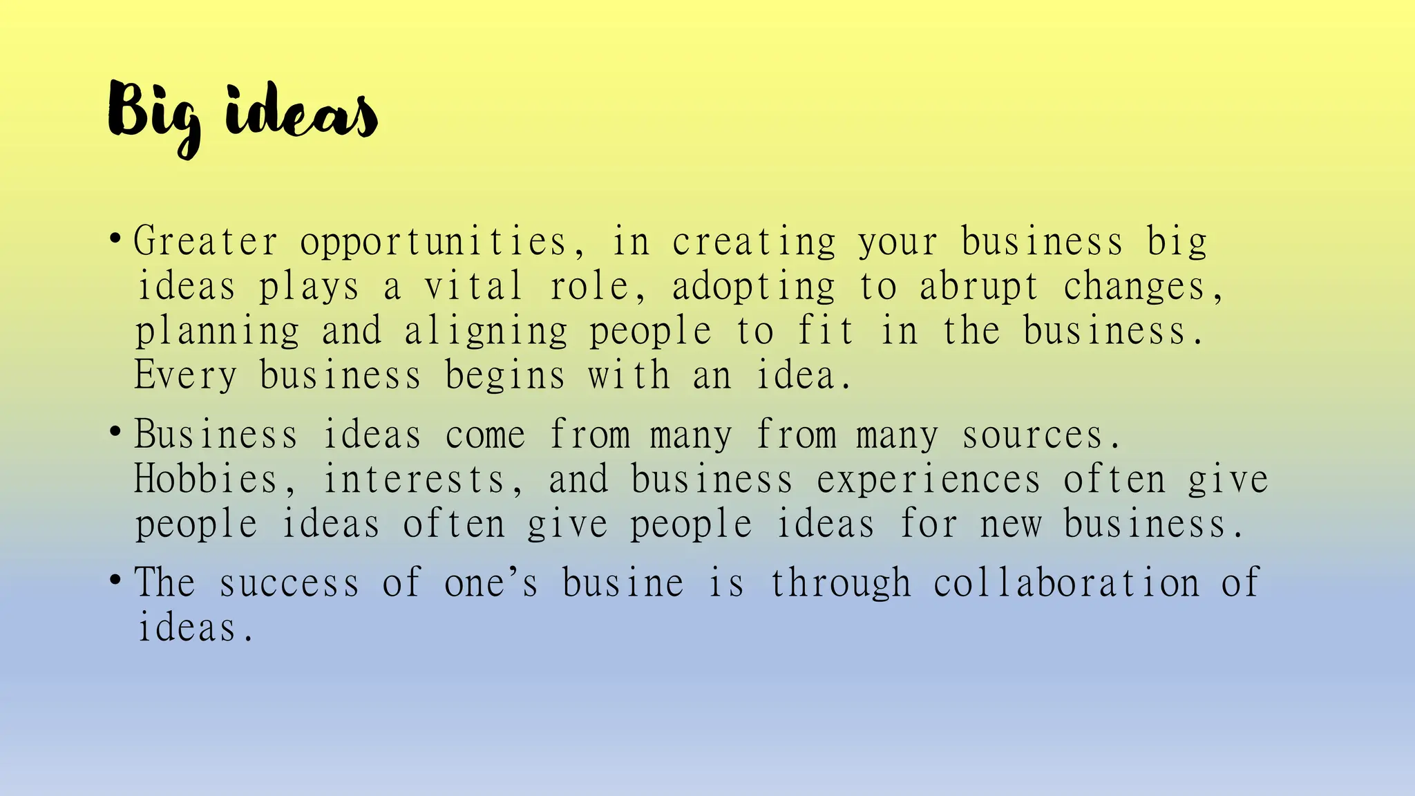 Big ideas
• Greater opportunities, in creating your business big
ideas plays a vital role, adopting to abrupt changes,
planning and aligning people to fit in the business.
Every business begins with an idea.
• Business ideas come from many from many sources.
Hobbies, interests, and business experiences often give
people ideas often give people ideas for new business.
• The success of one’s busine is through collaboration of
ideas.
 