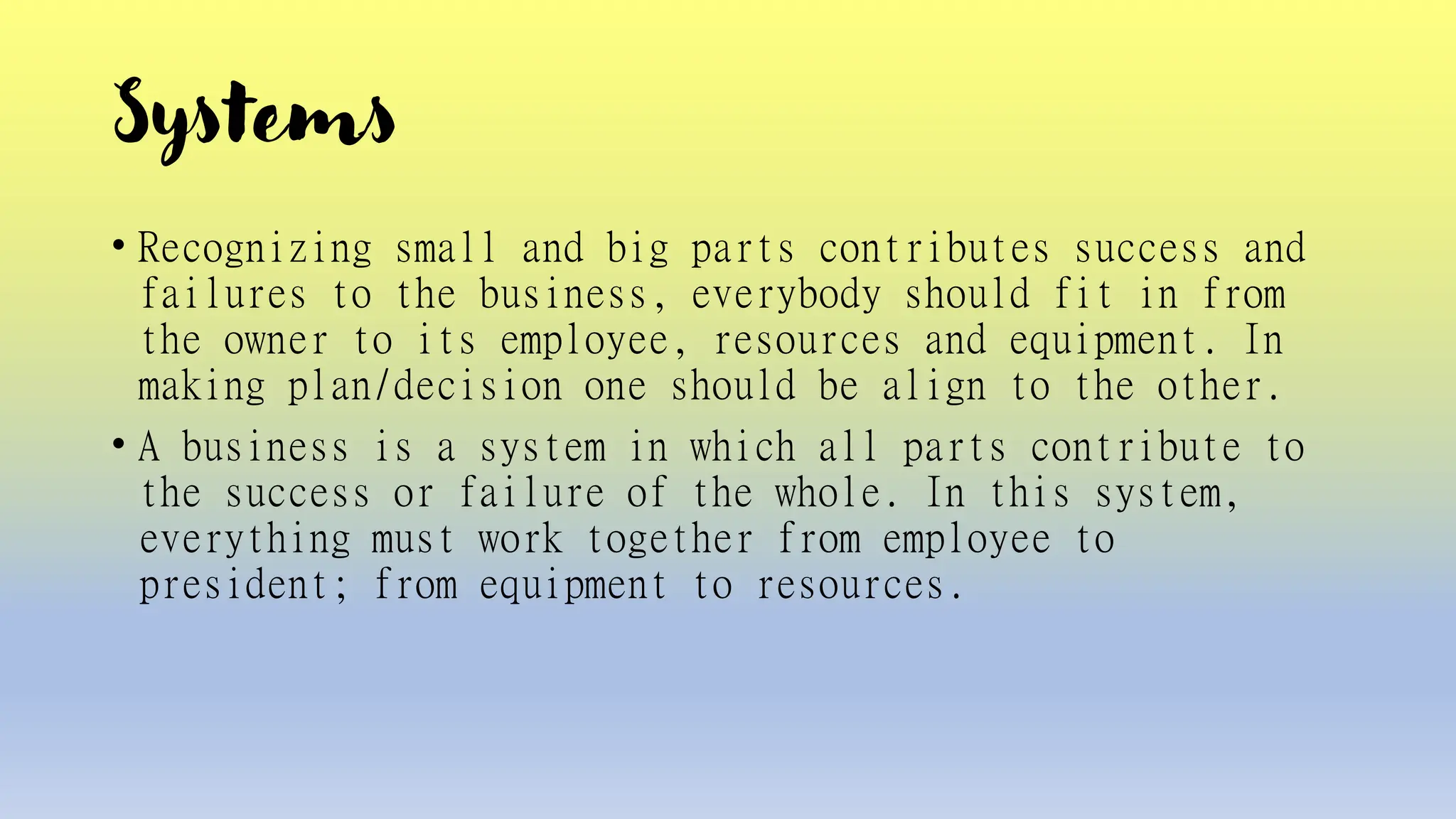 Systems
• Recognizing small and big parts contributes success and
failures to the business, everybody should fit in from
the owner to its employee, resources and equipment. In
making plan/decision one should be align to the other.
• A business is a system in which all parts contribute to
the success or failure of the whole. In this system,
everything must work together from employee to
president; from equipment to resources.
 