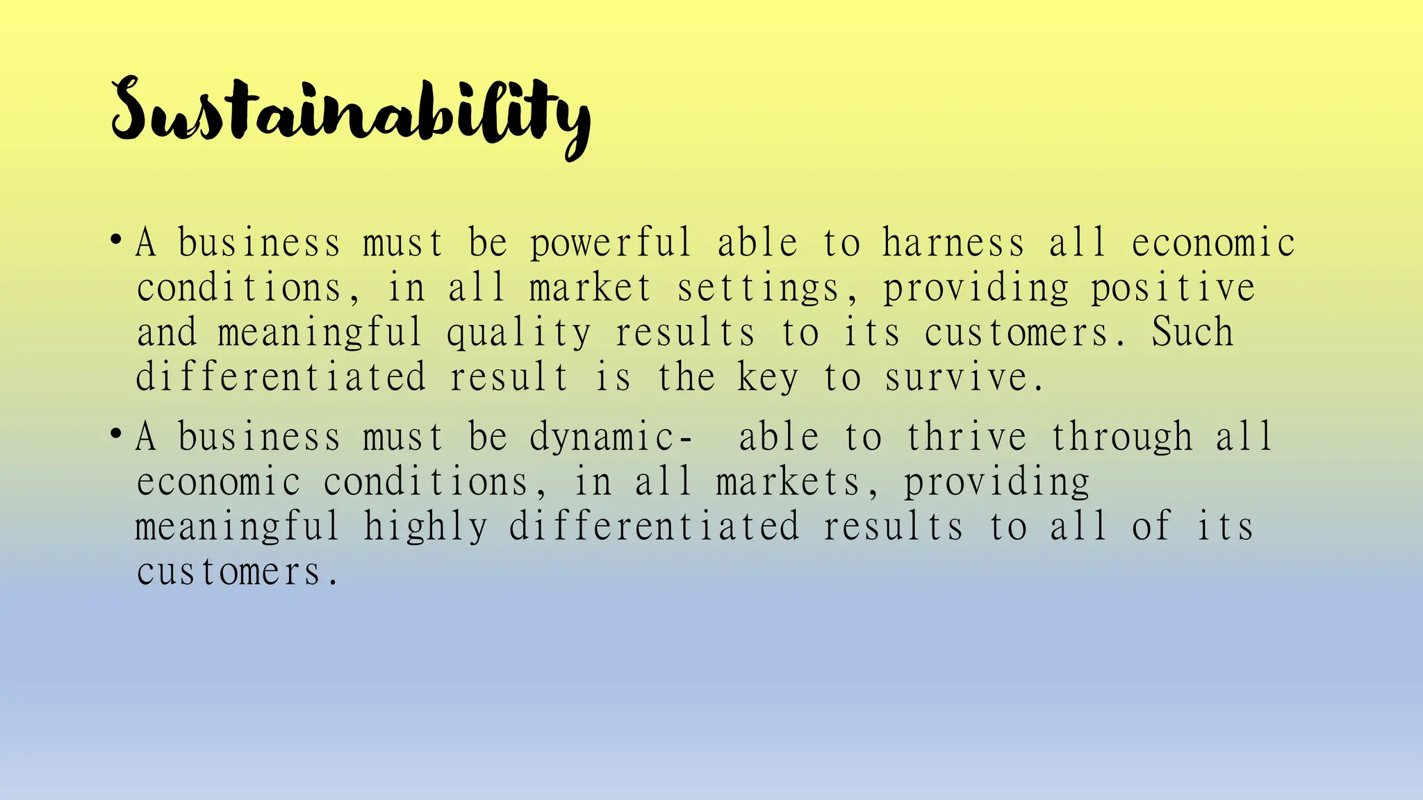 Sustainability
• A business must be powerful able to harness all economic
conditions, in all market settings, providing positive
and meaningful quality results to its customers. Such
differentiated result is the key to survive.
• A business must be dynamic- able to thrive through all
economic conditions, in all markets, providing
meaningful highly differentiated results to all of its
customers.
 