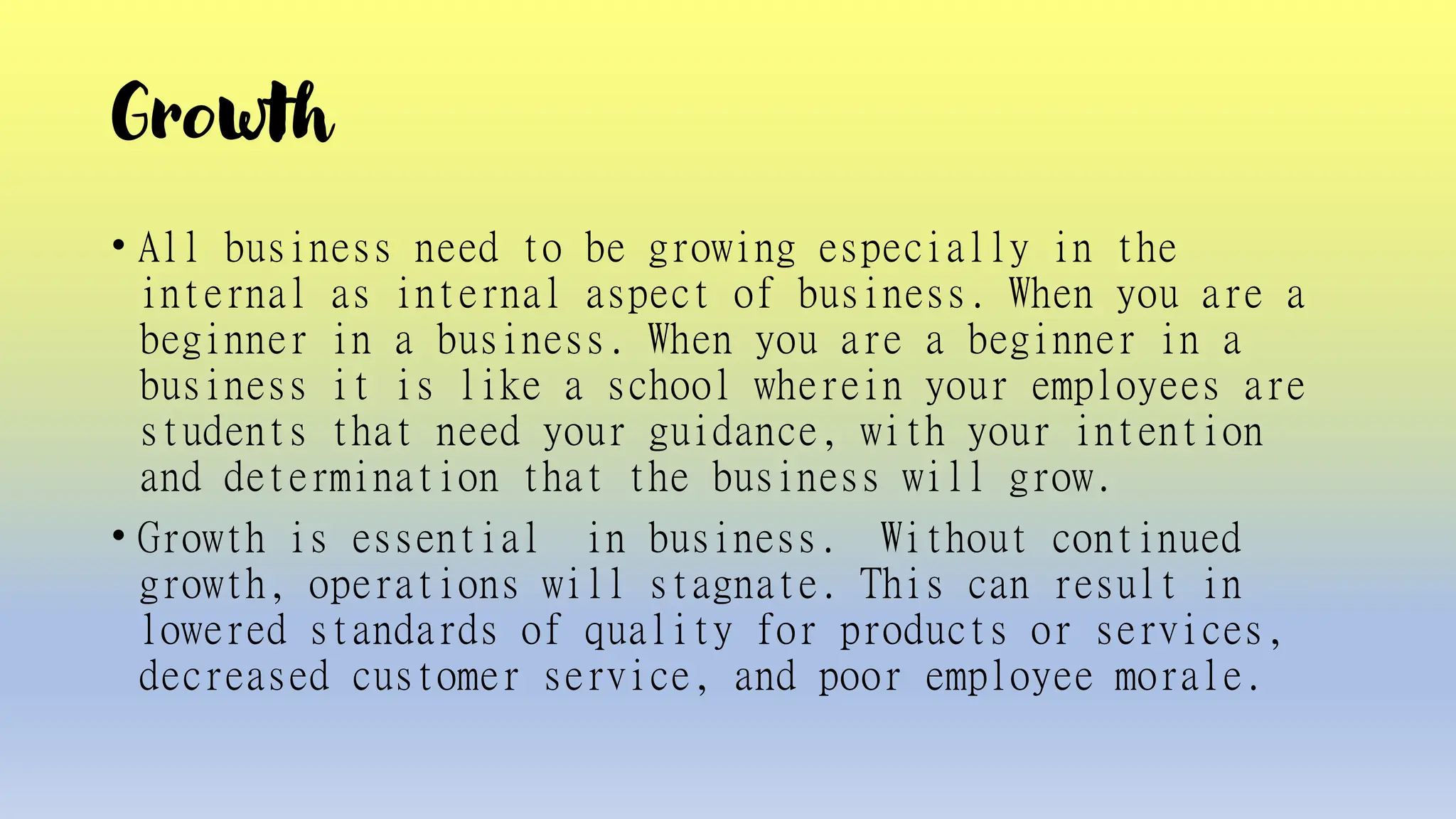 Growth
• All business need to be growing especially in the
internal as internal aspect of business. When you are a
beginner in a business. When you are a beginner in a
business it is like a school wherein your employees are
students that need your guidance, with your intention
and determination that the business will grow.
• Growth is essential in business. Without continued
growth, operations will stagnate. This can result in
lowered standards of quality for products or services,
decreased customer service, and poor employee morale.
 