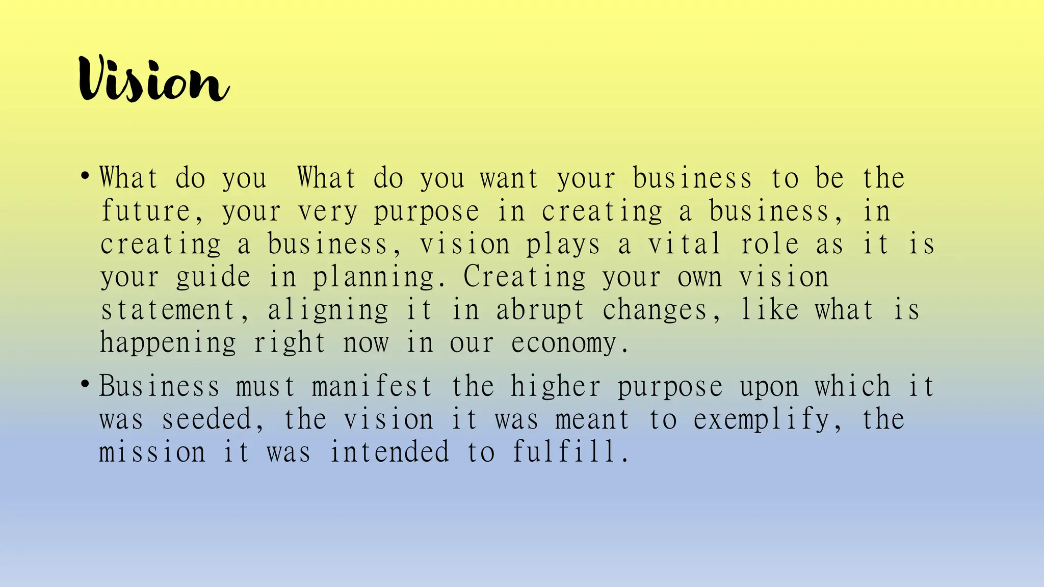 Vision
• What do you What do you want your business to be the
future, your very purpose in creating a business, in
creating a business, vision plays a vital role as it is
your guide in planning. Creating your own vision
statement, aligning it in abrupt changes, like what is
happening right now in our economy.
• Business must manifest the higher purpose upon which it
was seeded, the vision it was meant to exemplify, the
mission it was intended to fulfill.
 