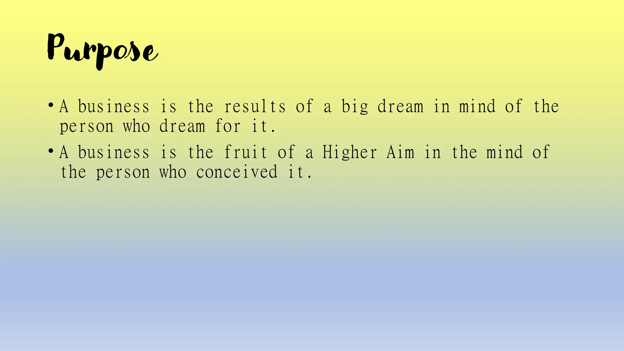 Purpose
• A business is the results of a big dream in mind of the
person who dream for it.
• A business is the fruit of a Higher Aim in the mind of
the person who conceived it.
 
