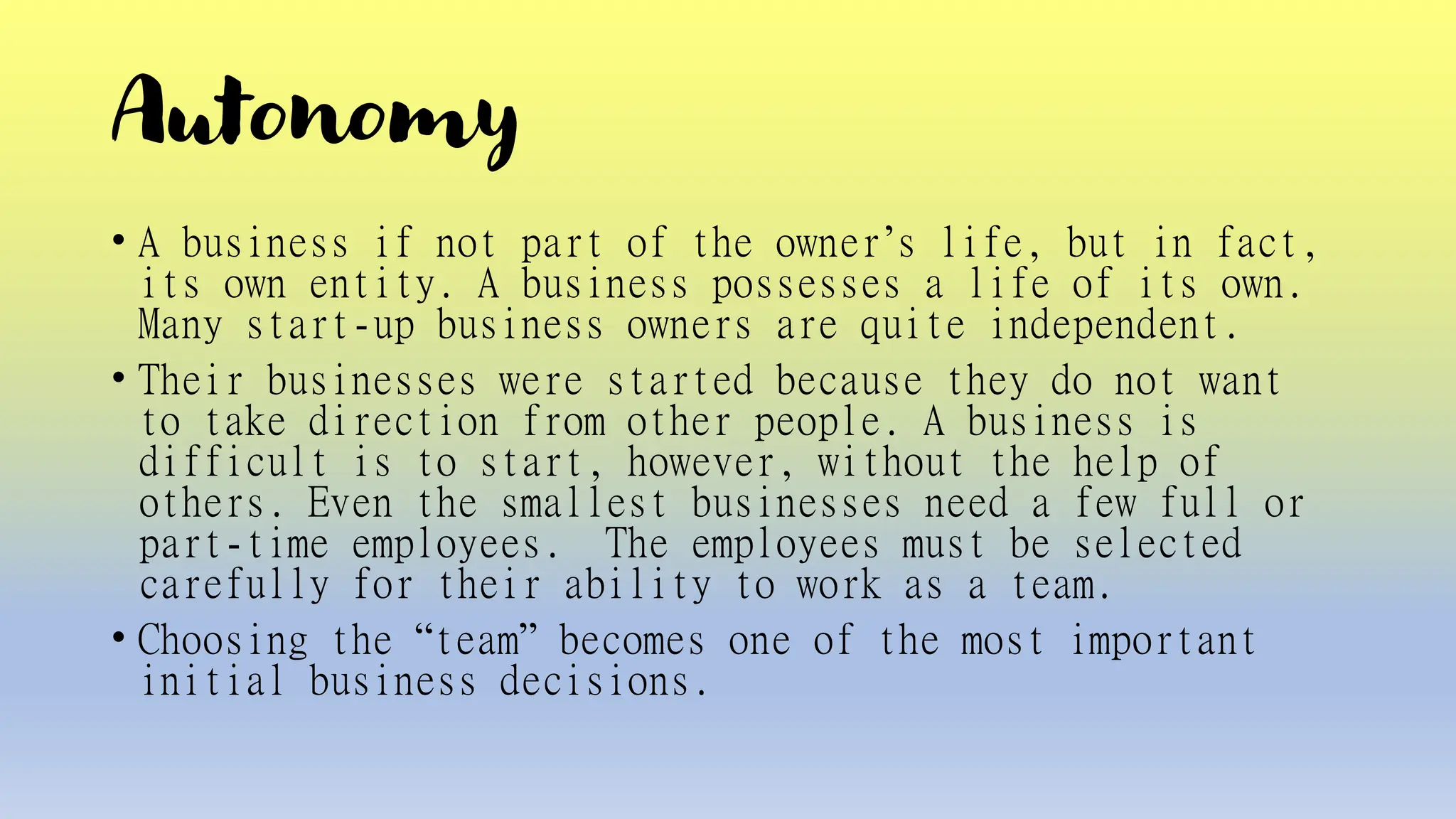 Autonomy
• A business if not part of the owner’s life, but in fact,
its own entity. A business possesses a life of its own.
Many start-up business owners are quite independent.
• Their businesses were started because they do not want
to take direction from other people. A business is
difficult is to start, however, without the help of
others. Even the smallest businesses need a few full or
part-time employees. The employees must be selected
carefully for their ability to work as a team.
• Choosing the “team” becomes one of the most important
initial business decisions.
 