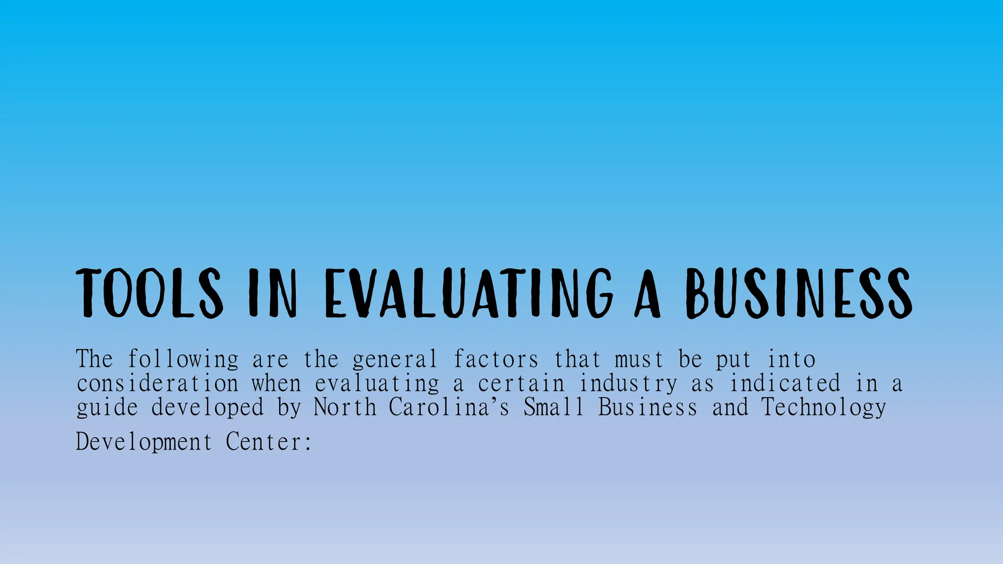 TOOLS IN EVALUATING A BUSINESS
The following are the general factors that must be put into
consideration when evaluating a certain industry as indicated in a
guide developed by North Carolina’s Small Business and Technology
Development Center:
 