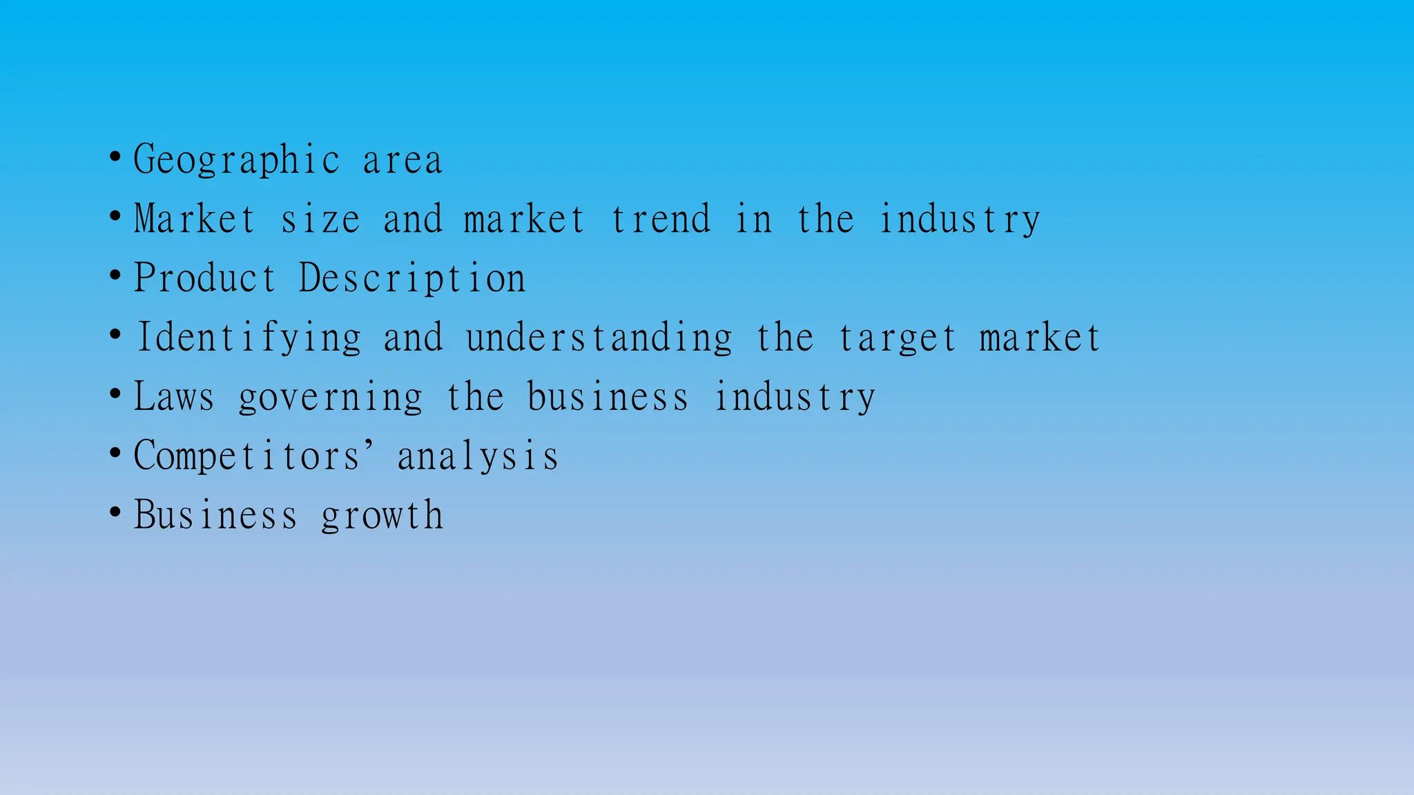 • Geographic area
• Market size and market trend in the industry
• Product Description
• Identifying and understanding the target market
• Laws governing the business industry
• Competitors’ analysis
• Business growth
 