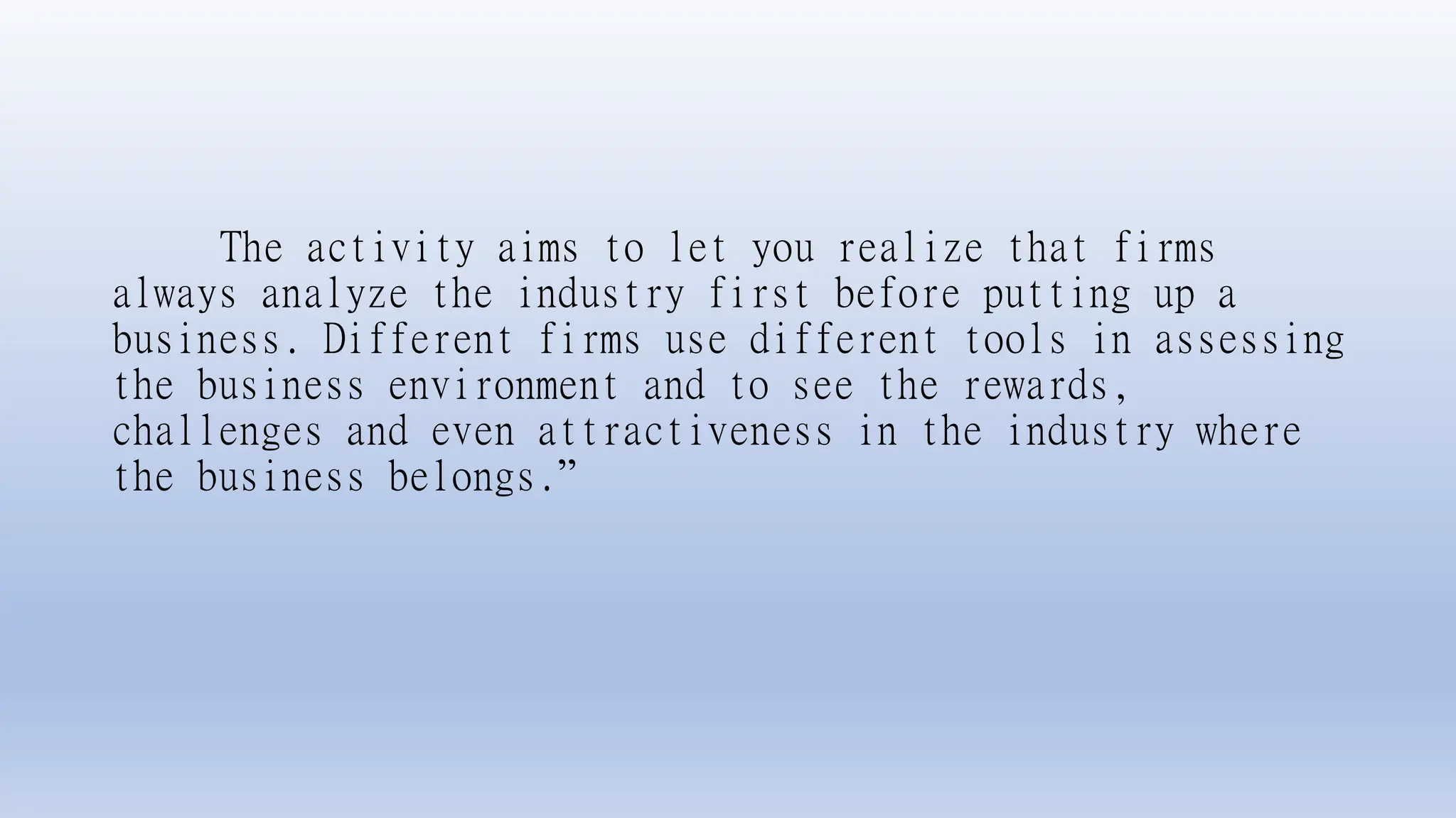 The activity aims to let you realize that firms
always analyze the industry first before putting up a
business. Different firms use different tools in assessing
the business environment and to see the rewards,
challenges and even attractiveness in the industry where
the business belongs.”
 