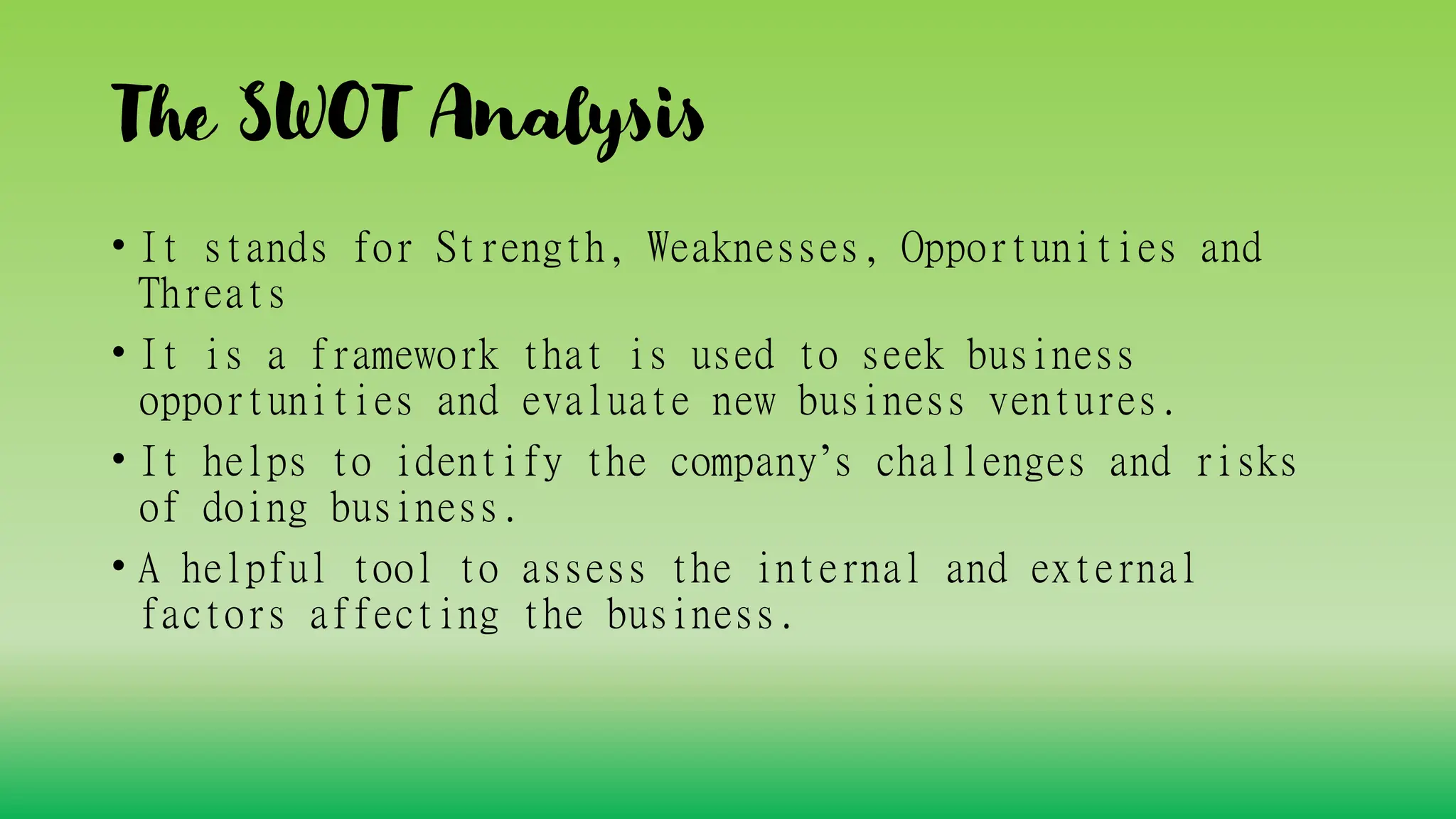 The SWOT Analysis
• It stands for Strength, Weaknesses, Opportunities and
Threats
• It is a framework that is used to seek business
opportunities and evaluate new business ventures.
• It helps to identify the company’s challenges and risks
of doing business.
• A helpful tool to assess the internal and external
factors affecting the business.
 