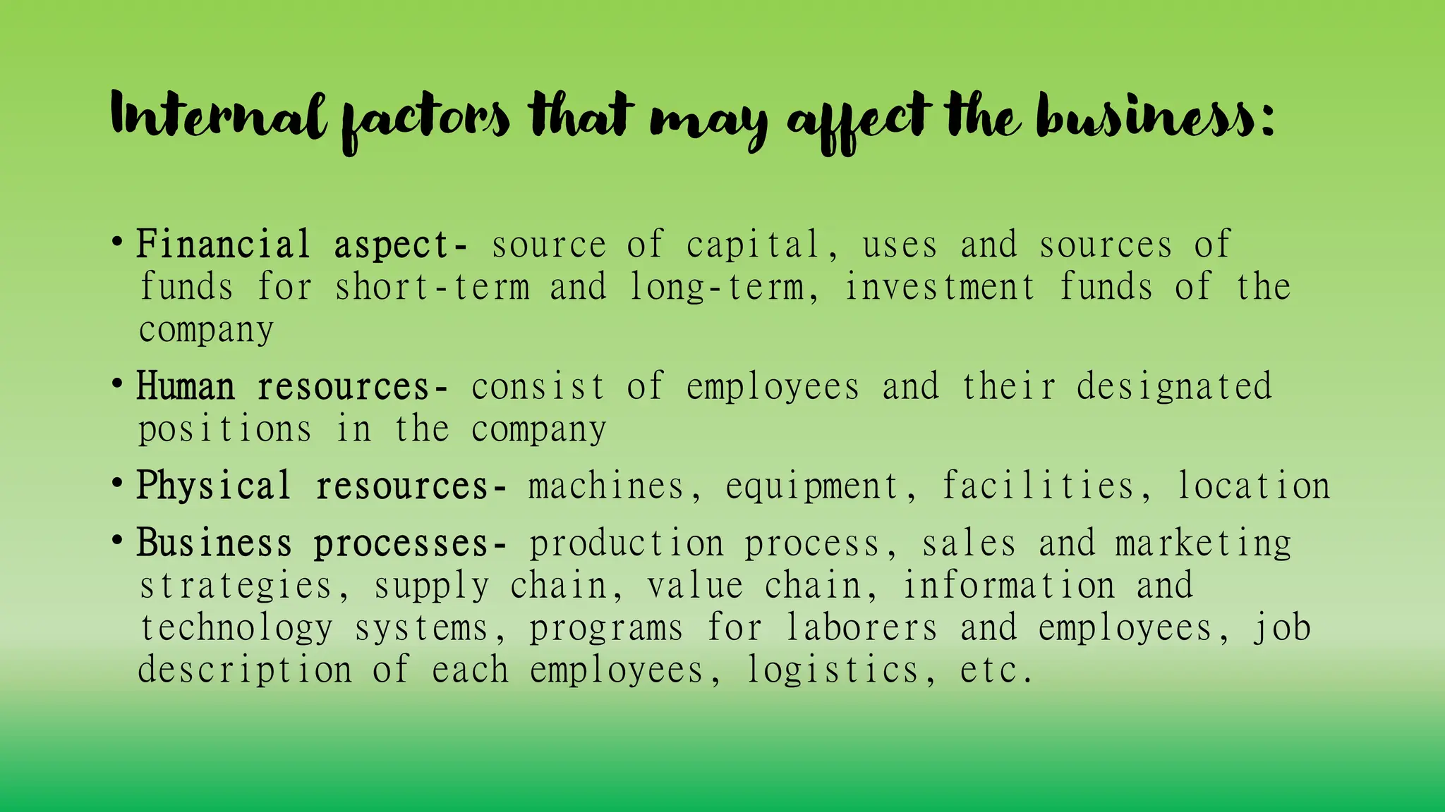 Internal factors that may affect the business:
• Financial aspect- source of capital, uses and sources of
funds for short-term and long-term, investment funds of the
company
• Human resources- consist of employees and their designated
positions in the company
• Physical resources- machines, equipment, facilities, location
• Business processes- production process, sales and marketing
strategies, supply chain, value chain, information and
technology systems, programs for laborers and employees, job
description of each employees, logistics, etc.
 