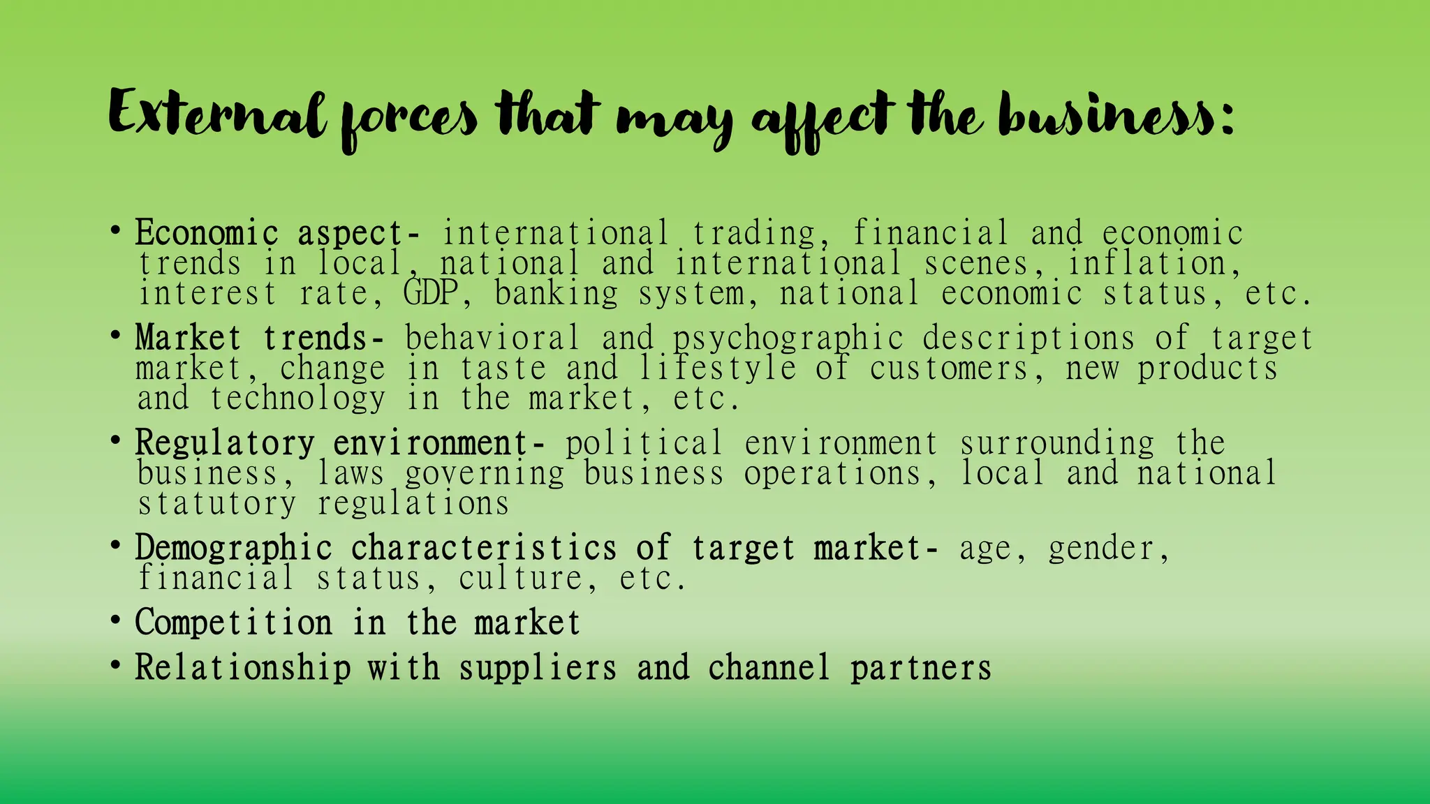 External forces that may affect the business:
• Economic aspect- international trading, financial and economic
trends in local, national and international scenes, inflation,
interest rate, GDP, banking system, national economic status, etc.
• Market trends- behavioral and psychographic descriptions of target
market, change in taste and lifestyle of customers, new products
and technology in the market, etc.
• Regulatory environment- political environment surrounding the
business, laws governing business operations, local and national
statutory regulations
• Demographic characteristics of target market- age, gender,
financial status, culture, etc.
• Competition in the market
• Relationship with suppliers and channel partners
 