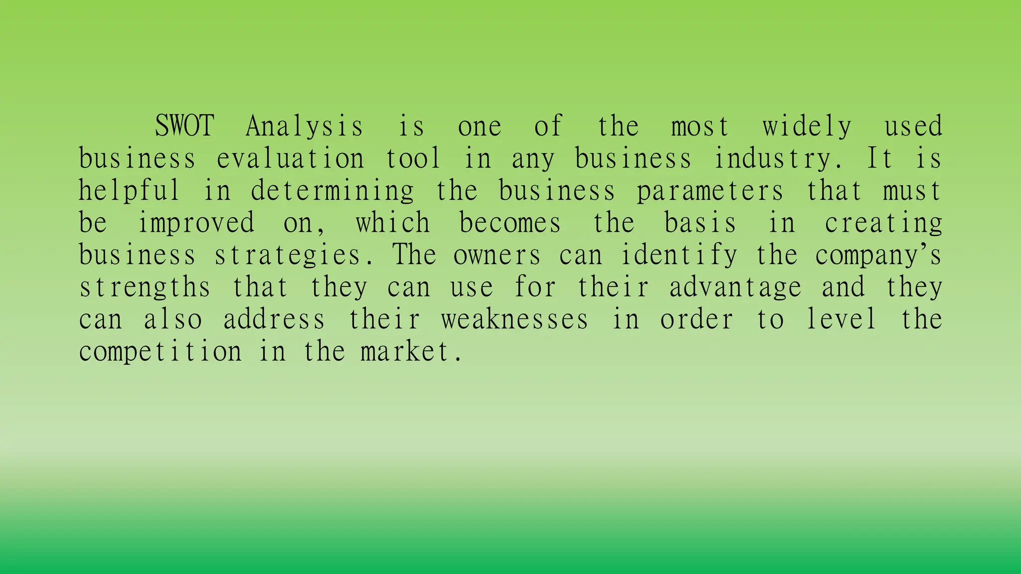 SWOT Analysis is one of the most widely used
business evaluation tool in any business industry. It is
helpful in determining the business parameters that must
be improved on, which becomes the basis in creating
business strategies. The owners can identify the company’s
strengths that they can use for their advantage and they
can also address their weaknesses in order to level the
competition in the market.
 