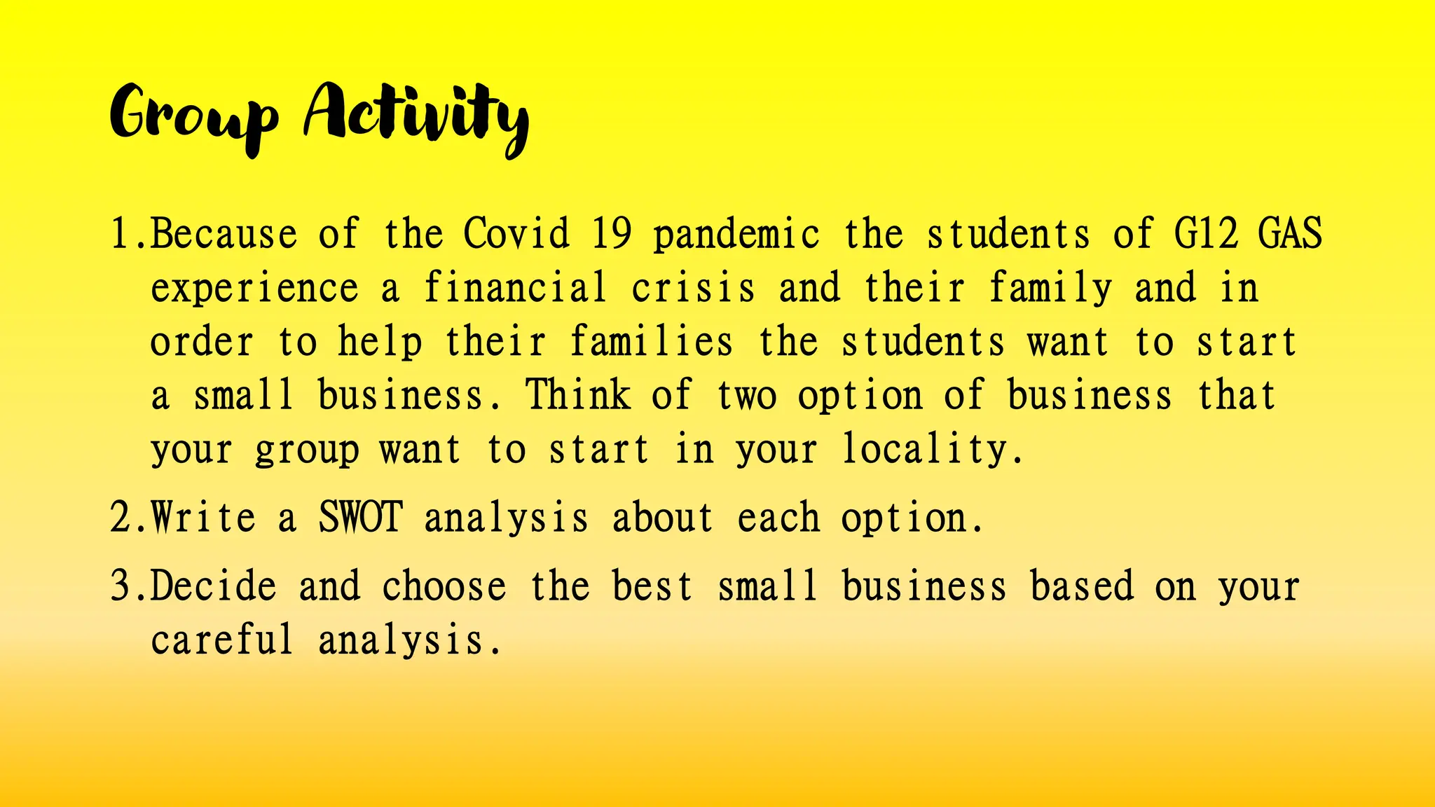 Group Activity
1.Because of the Covid 19 pandemic the students of G12 GAS
experience a financial crisis and their family and in
order to help their families the students want to start
a small business. Think of two option of business that
your group want to start in your locality.
2.Write a SWOT analysis about each option.
3.Decide and choose the best small business based on your
careful analysis.
 