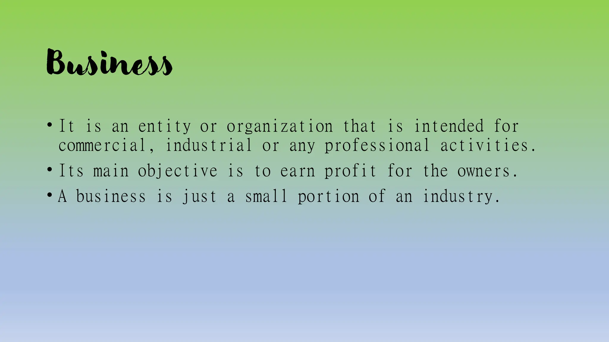 Business
• It is an entity or organization that is intended for
commercial, industrial or any professional activities.
• Its main objective is to earn profit for the owners.
• A business is just a small portion of an industry.
 