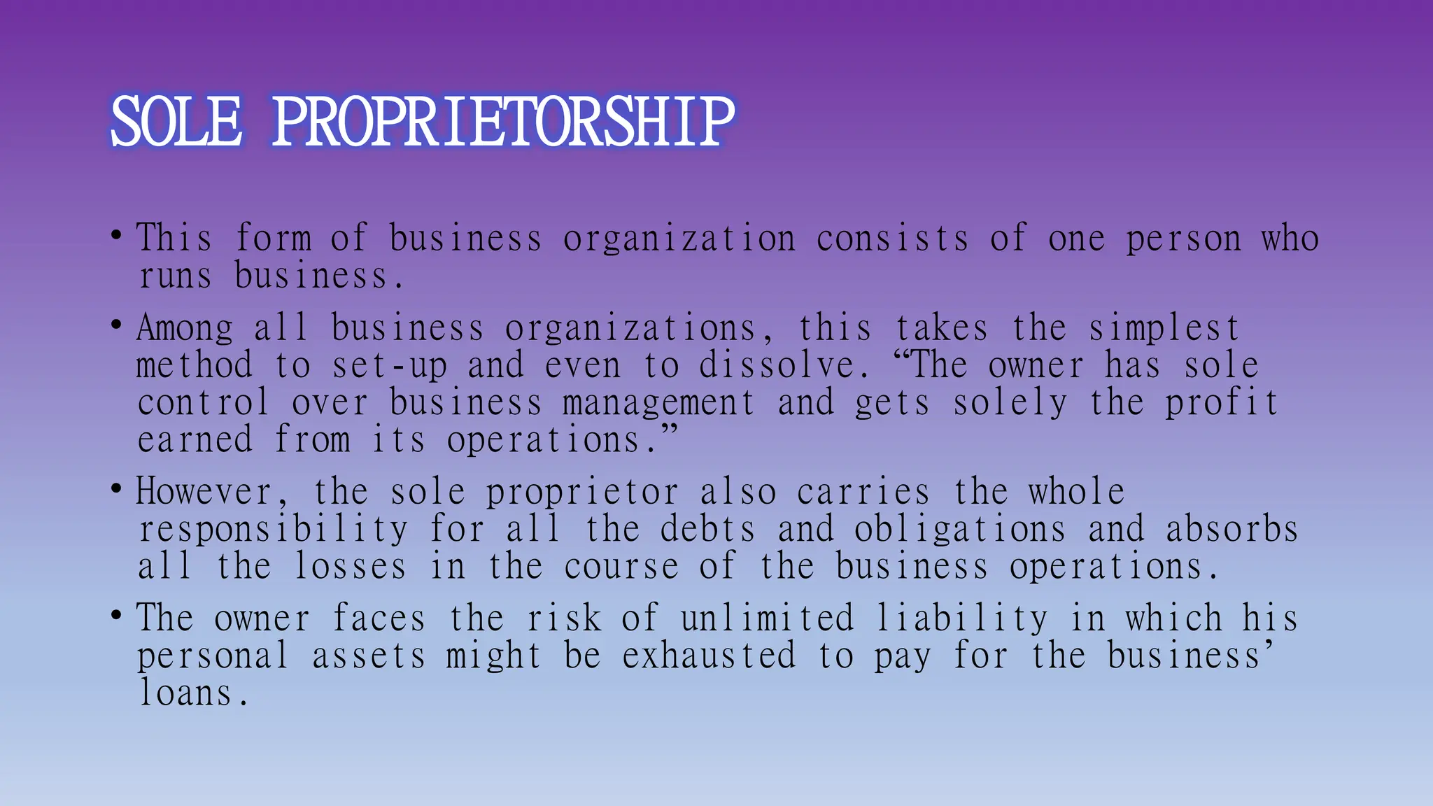 SOLE PROPRIETORSHIP
• This form of business organization consists of one person who
runs business.
• Among all business organizations, this takes the simplest
method to set-up and even to dissolve. “The owner has sole
control over business management and gets solely the profit
earned from its operations.”
• However, the sole proprietor also carries the whole
responsibility for all the debts and obligations and absorbs
all the losses in the course of the business operations.
• The owner faces the risk of unlimited liability in which his
personal assets might be exhausted to pay for the business’
loans.
 