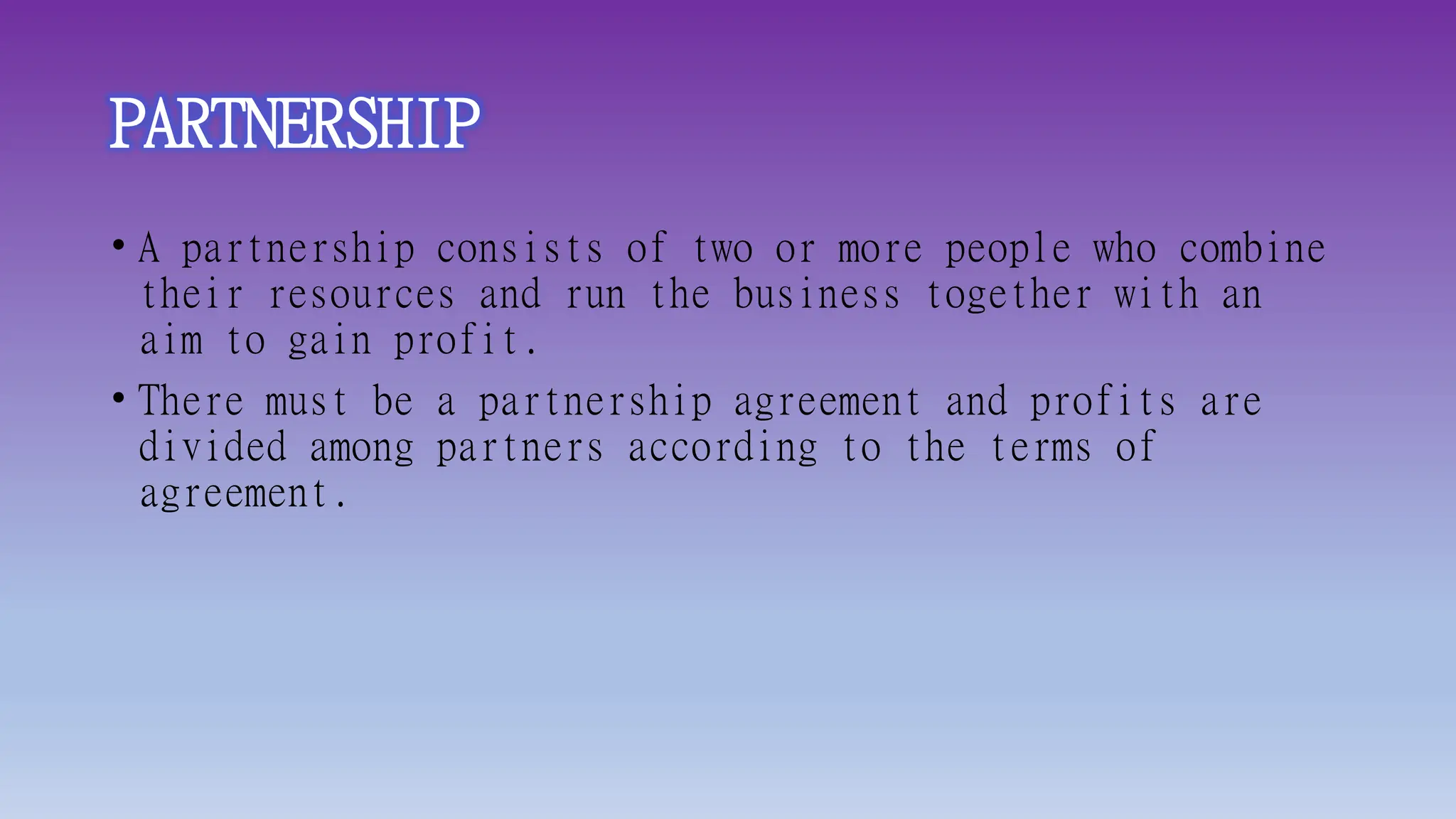 PARTNERSHIP
• A partnership consists of two or more people who combine
their resources and run the business together with an
aim to gain profit.
• There must be a partnership agreement and profits are
divided among partners according to the terms of
agreement.
 