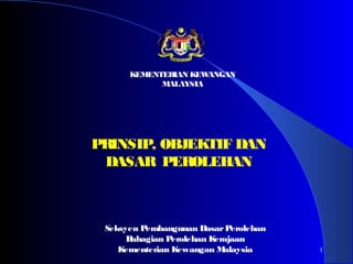 1
PRINSIP, OBJEKTIF DAN
DASAR PEROLEHAN
Seksyen Pembangunan DasarPerolehan
Bahagian Perolehan Kerajaan
Kementerian Kewangan Malaysia
KEMENTERIAN KEWANGAN
MALAYSIA
 