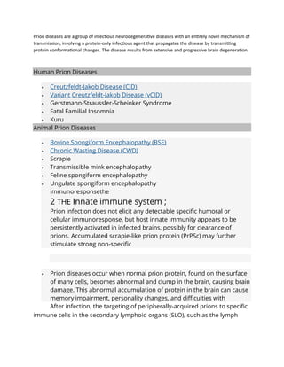 Prion diseases are a group of infectious neurodegenerative diseases with an entirely novel mechanism of
transmission, involving a protein-only infectious agent that propagates the disease by transmitting
protein conformational changes. The disease results from extensive and progressive brain degeneration.
Human Prion Diseases
• Creutzfeldt-Jakob Disease (CJD)
• Variant Creutzfeldt-Jakob Disease (vCJD)
• Gerstmann-Straussler-Scheinker Syndrome
• Fatal Familial Insomnia
• Kuru
Animal Prion Diseases
• Bovine Spongiform Encephalopathy (BSE)
• Chronic Wasting Disease (CWD)
• Scrapie
• Transmissible mink encephalopathy
• Feline spongiform encephalopathy
• Ungulate spongiform encephalopathy
immunoresponsethe
2 THE Innate immune system ;
Prion infection does not elicit any detectable specific humoral or
cellular immunoresponse, but host innate immunity appears to be
persistently activated in infected brains, possibly for clearance of
prions. Accumulated scrapie-like prion protein (PrPSc) may further
stimulate strong non-specific
• Prion diseases occur when normal prion protein, found on the surface
of many cells, becomes abnormal and clump in the brain, causing brain
damage. This abnormal accumulation of protein in the brain can cause
memory impairment, personality changes, and difficulties with
After infection, the targeting of peripherally-acquired prions to specific
immune cells in the secondary lymphoid organs (SLO), such as the lymph
 