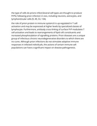 the type of cells do prions infect;Several cell types are thought to produce
PrPSc following prion infection in vivo, including neurons, astrocytes, and
lymphoreticular cells (9, 49, 53, 134).
the role of prion protein in immune system;It is up-regulated in T cell
activation and may be expressed at higher levels by specialized classes of
lymphocyte. Furthermore, antibody cross-linking of surface PrP modulates T
cell activation and leads to rearrangements of lipid raft constituents and
increased phosphorylation of signalling proteins. Prion diseases are a unique
group of infectious chronic neurodegenerative disorders to which there are
no cures. Although prion infections do not stimulate adaptive immune
responses in infected individuals, the actions of certain immune cell
populations can have a significant impact on disease pathogenesis.
 