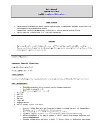 Priya Kumari
Contact: 9890250038
Email ID: ipriya.kumari92@gmail.com
Career Objective
 To securea challengingposition where I can effectively contribute my management skillsand Technical Skillsand
learn new things in Human Resource Domain.
 I would liketo seek challengingassignmentin HR Domain by buildingupon my existingskill-sets.
 I aspireto become a thought leader in HR fraternity in the longrun.
Summary
 Dynamic and result-oriented individual with exposureto IT Technical Sourcing,Recruiting& On-boarding.
 Possess excellentknowledgeof end-to-end recruitingand hiringprocesses (sourcing,interviewing,referencecheck,
tracking,salary negotiations,and closures).
Professional Experience:
Organisation: Capgemini, Talwade, Pune.
Designation: Sourcingspecialist.
Duration: 28th Dec 2017 till date
Area of expertise:
Recruitment methodologies, Sourcing,Negotiation, Pre-screening,Short-listingcandidates,Bulk Hiring,ITRecruitment
Roles & Responsibilities:
o Sourcing resumes from various job portals based on the client requirement.
o Involved in recruiting life cycle.
o Different sourcing platforms being used:
 Naukri_IN
 Monster
 LinkedIn
 My Hire
 Sniper AI
 Employee Referral
 Passive Sourcing (through social media)
o Screening Profiles, Short listing and Conducting Preliminary telephonic interviews with the candidates,
Scheduling interviews with the client for further rounds etc.
o Have been actively involved in Bulk hiring and counting on numbers.
o Apart from Job portals have been using Success factor (My Hire) as a database for sourcing.
o Recently using Sniper AI tool linked to My Hire for effective sourcing where rating of the profiles based
on searches are executed.
o Preparing Job Descriptions and Posting on Naukri_IN, Monster,Indeed, etc. Headhunting, Mass mailing.
 