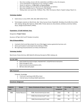 o Have been working closely with the stakeholders and PMOs to close the demands.
o Active participation in planning & review meetings of RMG.
o Hands on experience on Hirecraft and SuccessFactor.
o Have been making the team reports for the maintaining the database.
o Have been awarded twice as “Top Sourcer of the Month”
o Making daily team reports like Fulfilment Plan, Offer Discrepancy Report, Supply Leakage Report etc.
Technology Handled:
 Extensively on areas of ERP, ECM, I&D, ADM & Mainframe.
 Technologies covered are: Mainframe, .Net, Taleo, Success Factor, PeopleSoft, Workday,OracleEBS, OracleSOA,
SAP, Hadoop, Mongo DB, Hyperion, Adobe AEM, Filenet, Xpression, Documentum, QlikSense, Actimize, Python,
Azure, Google Cloud Platform, PHPetc.
Organization: LTI (L&T InfoTech), Pune.
Designation:Project Trainee
Duration:10thApril 2017 to 10th October (6 months)
Roles & Responsibilities:
 Involved in End to end Recruitment for one of the biggest revenue generation business unit.
 Active participation in planning& review meetings of RMG.
 MS reportingand presentations on timely and need basis.
Technology Handled:
Mainframe, Filenet, Actimize, AWS Redshift, Qlikview,Sharepoint,PMO, Hadoop, etc.
Key Soft Skills
 Good leadership skill to set goal,empowerment and performance evaluation.
 Good managerial skills.
 Good analytical and presentation skills.
 Ability to deal with people
Skills Possessed
Computer Knowledge
 Proficientin workingon MS Office, Excel
 Internet Savvy includingLinkedIn operations
Educational Background
Academic
Level
Stream Name of Institution & Board / University Year of
Completion
Percentage
(%)
Division
MBA Human Resource RIIM , Pune University (1st sem) 2018 76 1st
RIIM, Pune University (2nd sem) 2018 73 1st
RIIM, Pune University (3rd sem) 2018 70 1st
 