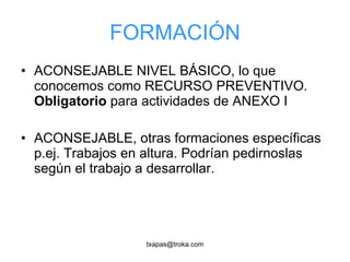 FORMACIÓN ACONSEJABLE NIVEL BÁSICO, lo que conocemos como RECURSO PREVENTIVO.  Obligatorio  para actividades de ANEXO I ACONSEJABLE, otras formaciones específicas p.ej. Trabajos en altura. Podrían pedirnoslas según el trabajo a desarrollar. 