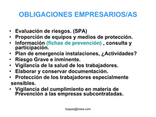 OBLIGACIONES EMPRESARIOS/AS Evaluación de riesgos. (SPA) Proporción de equipos y medios de protección. Información  (fichas de prevención)  , consulta y participación. Plan de emergencia instalaciones, ¿Actividades? Riesgo Grave e inminente. Vigilancia de la salud de los trabajadores.  Elaborar y conservar documentación. Protección de los trabajadores especialmente sensibles. Vigilancia del cumplimiento en materia de Prevención a las empresas subcontratadas. 