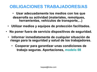 OBLIGACIONES TRABAJADORES/AS Usar adecuadamente los medios con los que desarrolla su actividad (materiales, remolques, herramientas, vehículos de transporte,...) Utilizar medios y equipos de protección facilitados. No poner fuera de servicio dispositivos de seguridad. Informar inmediatamente de cualquier situación de riesgo para la seguridad y salud de los trabajadores. Cooperar para garantizar unas condiciones de trabajo seguras. Aportaciones,  modelo 08 