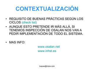 CONTEXTUALIZACIÓN REQUISITO DE BUENAS PRÁCTICAS SEGÚN LOS CICLOS  (check list) AUNQUE ESTO PRETENDE IR MÁS ALLÁ, SI TENEMOS INSPECCIÓN DE OSALAN NOS VAN A PEDIR IMPLEMENTACIÓN DE TODO EL SISTEMA. MAS INFO: www.osalan.net www.inhst.es 