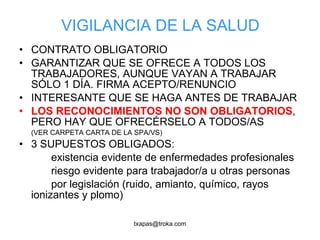 VIGILANCIA DE LA SALUD CONTRATO OBLIGATORIO GARANTIZAR QUE SE OFRECE A TODOS LOS TRABAJADORES, AUNQUE VAYAN A TRABAJAR SÓLO 1 DÍA. FIRMA ACEPTO/RENUNCIO INTERESANTE QUE SE HAGA ANTES DE TRABAJAR LOS RECONOCIMIENTOS NO SON OBLIGATORIOS , PERO HAY QUE OFRECÉRSELO A TODOS/AS (VER CARPETA CARTA DE LA SPA/VS) 3 SUPUESTOS OBLIGADOS: existencia evidente de enfermedades profesionales riesgo evidente para trabajador/a u otras personas por legislación (ruido, amianto, químico, rayos ionizantes y plomo) 