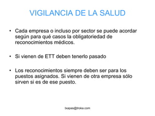 VIGILANCIA DE LA SALUD Cada empresa o incluso por sector se puede acordar según para qué casos la obligatoriedad de reconocimientos médicos. Si vienen de ETT deben tenerlo pasado Los reconocimientos siempre deben ser para los puestos asignados. Si vienen de otra empresa sólo sirven si es de ese puesto. 