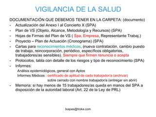 VIGILANCIA DE LA SALUD DOCUMENTACIÓN QUE DEBEMOS TENER EN LA CARPETA: (documento) Actualización del Anexo I al Concierto X (SPA) Plan de VS (Objeto, Alcance, Metodología y Recursos) (SPA) Hojas de Firmas del Plan de VS (  Spa, Empresa , Representante Trabaj.) Proyecto – Plan de Actuación (Cronograma) (SPA) Cartas para  reconocimientos médicos , (nueva contratación, cambio puesto de trabajo, reincorporación, periódico, específicos obligatorios, trabajadores/as sensibles).  Siempre que firmen renuncia o acepta Protocolos, tabla con detalle de los riesgos y tipo de reconocimiento (SPA) Informes: Análisis epidemiológicos, general con Aptos Informes Médicos :  certificado de aptitud de cada trabajador/a (archivar)   sobre cerrado con nombre trabajador/a (entregar sin abrir) Memoria: si hay menos de 15 trabajadores/as queda en manos del SPA a disposición de la autoridad laboral (Art. 22 de la Ley de PRL) 