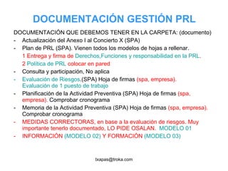 DOCUMENTACIÓN GESTIÓN PRL DOCUMENTACIÓN QUE DEBEMOS TENER EN LA CARPETA: (documento) Actualización del Anexo I al Concierto X (SPA) Plan de PRL (SPA). Vienen todos los modelos de hojas a rellenar.  1 Entrega y firma de  Derechos,Funciones y responsabilidad en la PRL .  2  Política de PRL  colocar en pared Consulta y participación, No aplica Evaluación de Riesgos .(SPA) Hoja de firmas  (spa, empresa).  Evaluación de 1 puesto de trabajo Planificación de la Actividad Preventiva (SPA) Hoja de firmas  (spa, empresa).  Comprobar cronograma Memoria de la Actividad Preventiva (SPA) Hoja de firmas  (spa, empresa).  Comprobar cronograma MEDIDAS CORRECTORAS, en base a la evaluación de riesgos. Muy importante tenerlo documentado, LO PIDE OSALAN.  MODELO 01 INFORMACIÓN  (MODELO 02)  Y FORMACIÓN  (MODELO 03) 