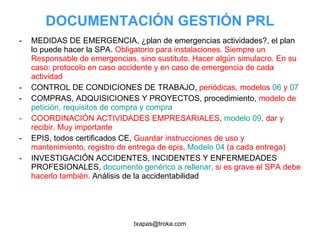 DOCUMENTACIÓN GESTIÓN PRL MEDIDAS DE EMERGENCIA, ¿plan de emergencias actividades?, el plan lo puede hacer la SPA.  Obligatorio para instalaciones. Siempre un Responsable de emergencias, sino sustituto. Hacer algún simulacro. En su caso: protocolo en caso accidente y en caso de emergencia de cada actividad CONTROL DE CONDICIONES DE TRABAJO,  periódicas, modelos  06  y  07 COMPRAS, ADQUISICIONES Y PROYECTOS, procedimiento,  modelo de  petición, requisitos de compra y compra COORDINACIÓN ACTIVIDADES EMPRESARIALES,  modelo 09 , dar y recibir. Muy importante EPIS, todos certificados CE,  Guardar instrucciones de uso y mantenimiento, registro de entrega de epis,  Modelo 04  (a cada entrega) INVESTIGACIÓN ACCIDENTES, INCIDENTES Y ENFERMEDADES PROFESIONALES,  documento genérico a rellenar , si es grave el SPA debe hacerlo también.  Análisis de la accidentabilidad 