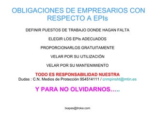 OBLIGACIONES DE EMPRESARIOS CON RESPECTO A EPIs DEFINIR PUESTOS DE TRABAJO DONDE HAGAN FALTA ELEGIR LOS EPIs ADECUADOS PROPORCIONARLOS GRATUITAMENTE VELAR POR SU UTILIZACIÓN VELAR POR SU MANTENIMIENTO TODO ES RESPONSABILIDAD NUESTRA Dudas : C.N. Medios de Protección 954514111 /  [email_address] Y PARA NO OLVIDARNOS… .. 
