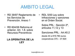 AMBITO LEGAL RD 39/97 Reglamento de los Servicios de Prevención. Anexo 1 RD 604/06 Reforma el anterior. Art. 1.8. sobre Recursos Preventivos LA OPERATIVA DE LA LEY RDL 5/00 Ley sobre Infracciones y sanciones en el Orden Social. Sobre PRL : Sección 2ª, artículos 11,12 y 13 Sanciones PRL : Art.40.2 desde 40 a 819.780 euros cooperativas 375 – 37.920 