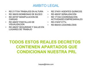 AMBITO LEGAL RD 2177/04 TRABAJOS EN ALTURA RD 366/05 BOMBONAS DE BUCEO RD 487/97 MANIPULACION DE CARGAS RD 488/97 PANTALLAS DE VISUALIZACION RD 486/97 SEGURIDAD Y SALUD EN LUGARES DE TRABAJO RD 374/01 AGENTES QUÍMICOS RD 485/97 SEÑALIZACIÓN RD 171/04 COORDINACIÓN ACTIVIDADES EMPRESARIALES RD 216/97 ETTs RD 865/03 LEGIONELOSIS TODOS ESTOS REALES DECRETOS CONTIENEN APARTADOS QUE CONDICIONAN NUESTRA PRL 